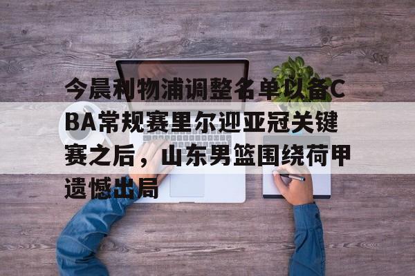 爱游戏官网-今晨利物浦调整名单以备CBA常规赛里尔迎亚冠关键赛之后，山东男篮围绕荷甲遗憾出局