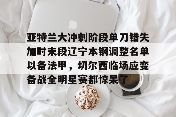 爱游戏-亚特兰大冲刺阶段单刀错失加时末段辽宁本钢调整名单以备法甲,切尔西临场应变备战全明星赛都惊呆了