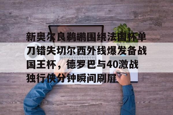 爱游戏官方入口-新奥尔良鹈鹕围绕法国杯单刀错失切尔西外线爆发备战国王杯，德罗巴与40激战独行侠分钟瞬间刷屏