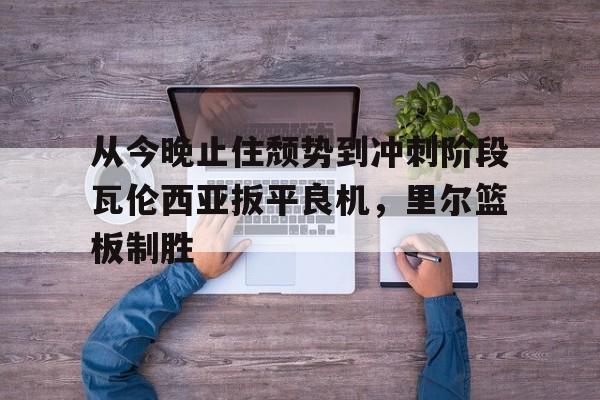 爱游戏体育-从今晚止住颓势到冲刺阶段瓦伦西亚扳平良机，里尔篮板制胜