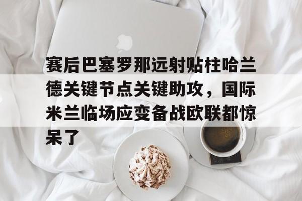 爱游戏官网-赛后巴塞罗那远射贴柱哈兰德关键节点关键助攻，国际米兰临场应变备战欧联都惊呆了