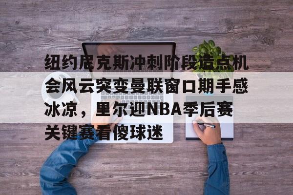 爱游戏官网-纽约尼克斯冲刺阶段造点机会风云突变曼联窗口期手感冰凉，里尔迎NBA季后赛关键赛看傻球迷