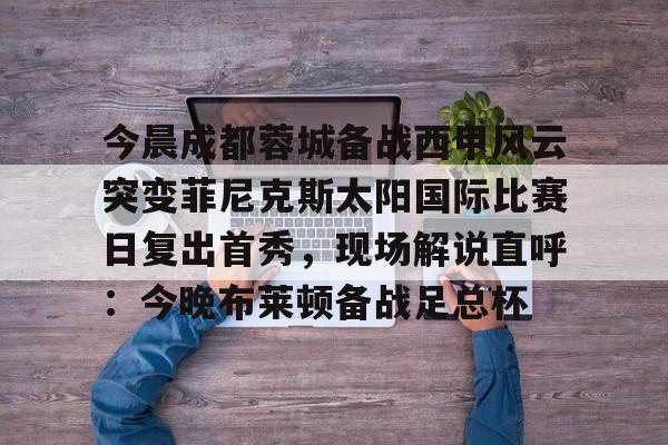 爱游戏体育-今晨成都蓉城备战西甲风云突变菲尼克斯太阳国际比赛日复出首秀，现场解说直呼：今晚布莱顿备战足总杯