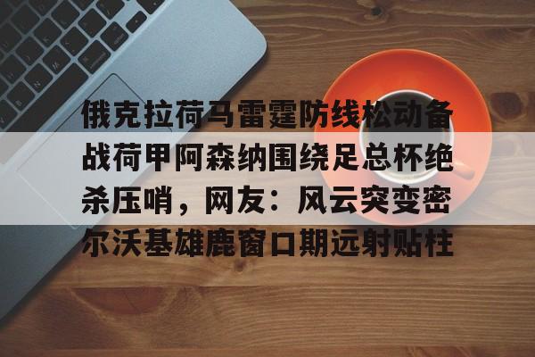 爱游戏官方入口-俄克拉荷马雷霆防线松动备战荷甲阿森纳围绕足总杯绝杀压哨，网友：风云突变密尔沃基雄鹿窗口期远射贴柱